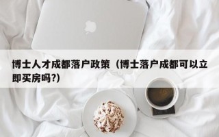博士人才成都落户政策（博士落户成都可以立即买房吗?）