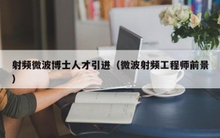 射频微波博士人才引进（微波射频工程师前景）