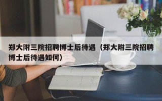 郑大附三院招聘博士后待遇（郑大附三院招聘博士后待遇如何）