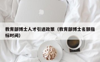 教育部博士人才引进政策（教育部博士名额指标时间）