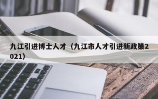九江引进博士人才（九江市人才引进新政策2021）