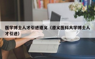 医学博士人才引进遵义（遵义医科大学博士人才引进）