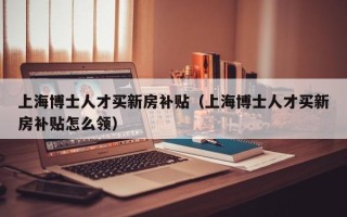 上海博士人才买新房补贴（上海博士人才买新房补贴怎么领）