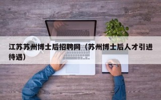 江苏苏州博士后招聘网（苏州博士后人才引进待遇）