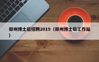 郑州博士后招聘2019（郑州博士后工作站）