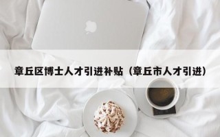 章丘区博士人才引进补贴（章丘市人才引进）