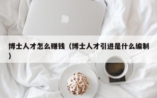 博士人才怎么赚钱（博士人才引进是什么编制）