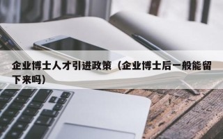 企业博士人才引进政策（企业博士后一般能留下来吗）