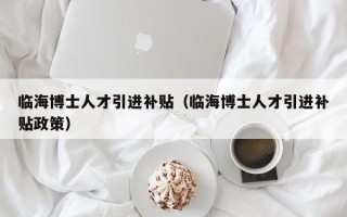 临海博士人才引进补贴（临海博士人才引进补贴政策）