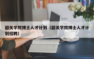 韶关学院博士人才计划（韶关学院博士人才计划招聘）