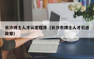长沙博士人才认定程序（长沙市博士人才引进政策）