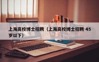 上海高校博士招聘（上海高校博士招聘 45岁以下）