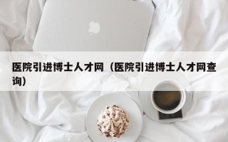 医院引进博士人才网（医院引进博士人才网查询）