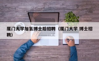 厦门大学加氢博士后招聘（厦门大学 博士招聘）