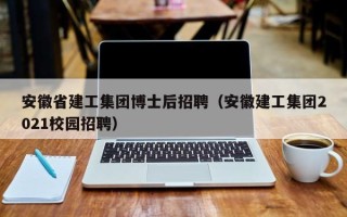 安徽省建工集团博士后招聘（安徽建工集团2021校园招聘）
