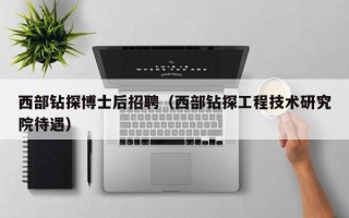 西部钻探博士后招聘（西部钻探工程技术研究院待遇）