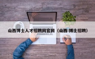 山西博士人才招聘网官网（山西 博士招聘）