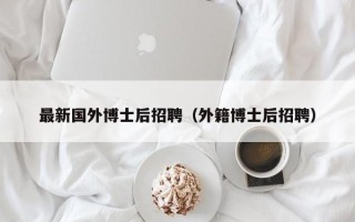 最新国外博士后招聘（外籍博士后招聘）