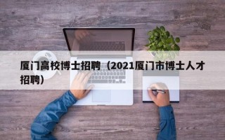 厦门高校博士招聘（2021厦门市博士人才招聘）