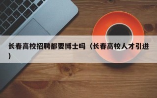 长春高校招聘都要博士吗（长春高校人才引进）