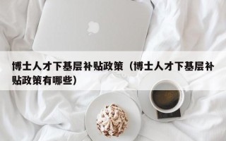 博士人才下基层补贴政策（博士人才下基层补贴政策有哪些）