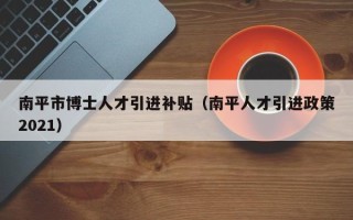 南平市博士人才引进补贴(南平人才引进政策2021) 南平市博士人才引进补贴(南平人才引进政策2021)