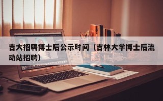 吉大招聘博士后公示时间（吉林大学博士后流动站招聘）