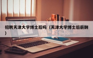 招聘天津大学博士后吗（天津大学博士后薪酬）