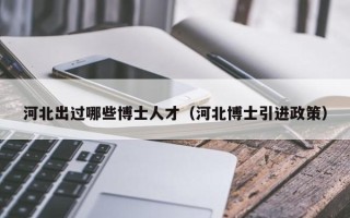 河北出过哪些博士人才（河北博士引进政策）