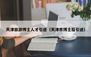 天津旅游博士人才引进（天津市博士后引进）