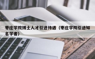 枣庄学院博士人才引进待遇（枣庄学院引进知名学者）