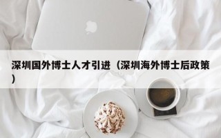 深圳国外博士人才引进（深圳海外博士后政策）