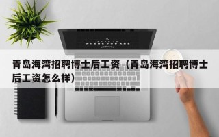 青岛海湾招聘博士后工资（青岛海湾招聘博士后工资怎么样）
