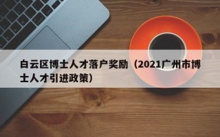 白云区博士人才落户奖励（2021广州市博士人才引进政策）