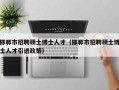 邯郸市招聘硕士博士人才（邯郸市招聘硕士博士人才引进政策）