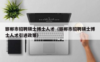 邯郸市招聘硕士博士人才（邯郸市招聘硕士博士人才引进政策）