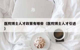 医院博士人才政策有哪些（医院博士人才引进）