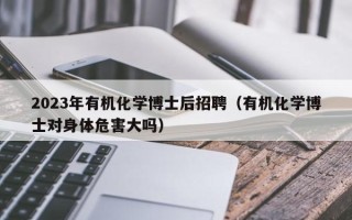 2023年有机化学博士后招聘（有机化学博士对身体危害大吗）