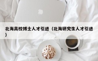 北海高校博士人才引进（北海研究生人才引进）