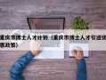 重庆市博士人才计划（重庆市博士人才引进优惠政策）