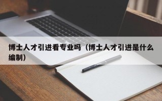 博士人才引进看专业吗（博士人才引进是什么编制）