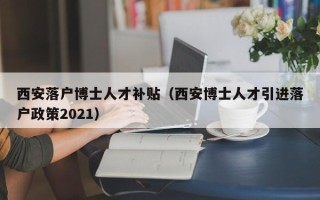 西安落户博士人才补贴（西安博士人才引进落户政策2021）