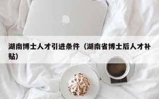 湖南博士人才引进条件（湖南省博士后人才补贴）