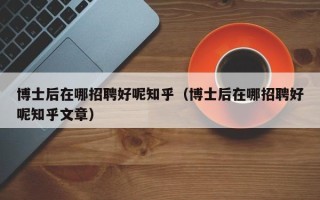 博士后在哪招聘好呢知乎（博士后在哪招聘好呢知乎文章）