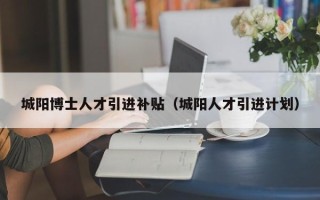 城阳博士人才引进补贴（城阳人才引进计划）