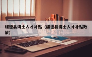 旌德县博士人才补贴（旌德县博士人才补贴政策）