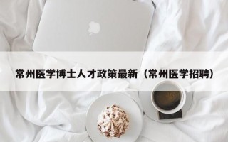 常州医学博士人才政策最新（常州医学招聘）