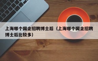 上海哪个国企招聘博士后（上海哪个国企招聘博士后比较多）