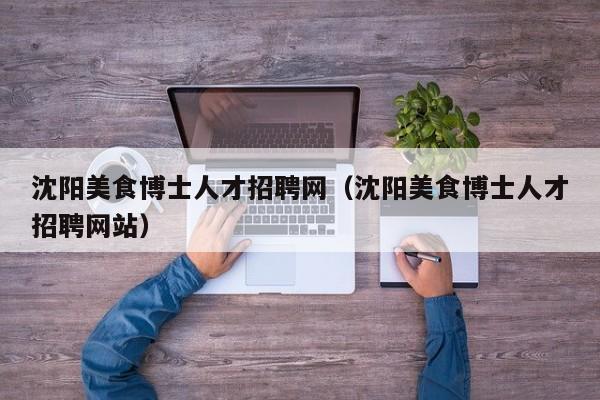 沈阳美食博士人才招聘网（沈阳美食博士人才招聘网站）-第1张图片-博士人才招聘网