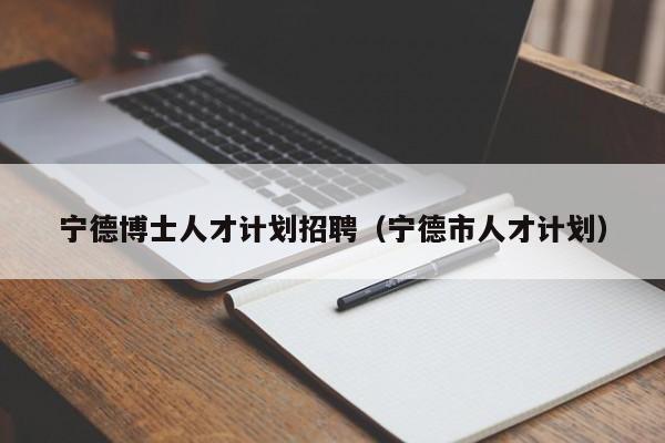 宁德博士人才计划招聘（宁德市人才计划）-第1张图片-博士人才招聘网